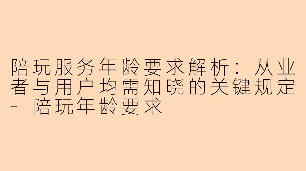 陪玩服务年龄要求解析：从业者与用户均需知晓的关键规定-陪玩年龄要求