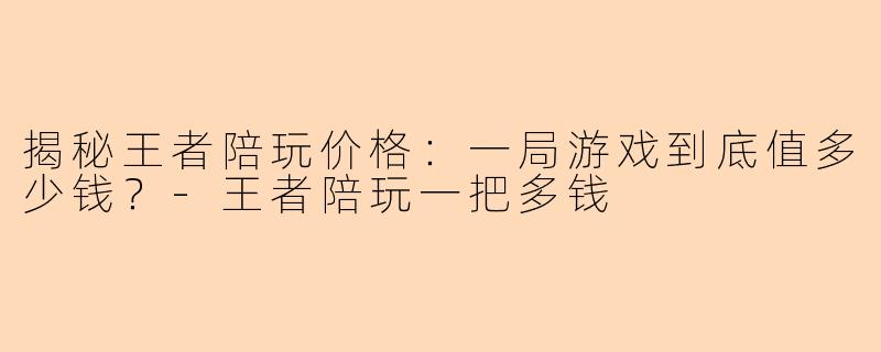 揭秘王者陪玩价格：一局游戏到底值多少钱？-王者陪玩一把多钱