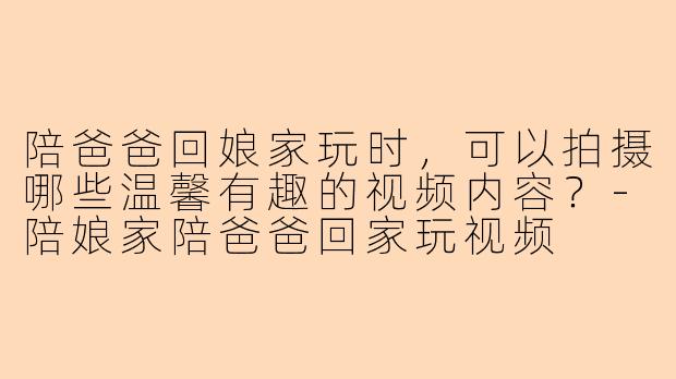 陪爸爸回娘家玩时,可以拍摄哪些温馨有趣的视频内容?-陪娘家陪爸爸回家玩视频