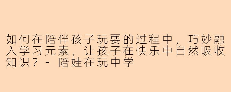 如何在陪伴孩子玩耍的过程中，巧妙融入学习元素，让孩子在快乐中自然吸收知识？-陪娃在玩中学