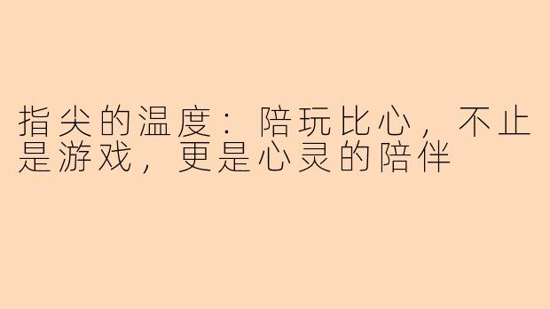 指尖的温度：陪玩比心，不止是游戏，更是心灵的陪伴