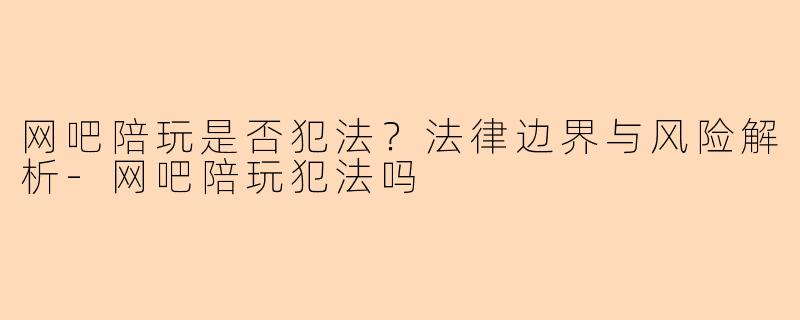 网吧陪玩是否犯法？法律边界与风险解析-网吧陪玩犯法吗