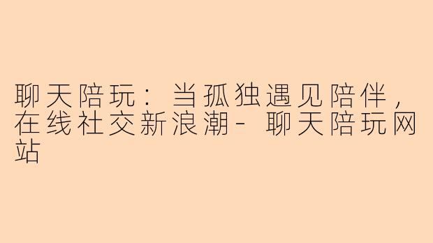 聊天陪玩：当孤独遇见陪伴，在线社交新浪潮-聊天陪玩网站
