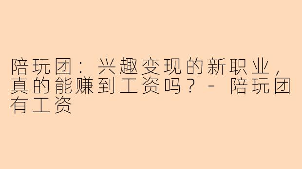 陪玩团：兴趣变现的新职业，真的能赚到工资吗？-陪玩团有工资