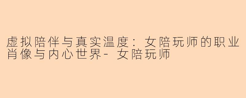 虚拟陪伴与真实温度：女陪玩师的职业肖像与内心世界-女陪玩师