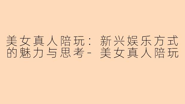 美女真人陪玩：新兴娱乐方式的魅力与思考-美女真人陪玩