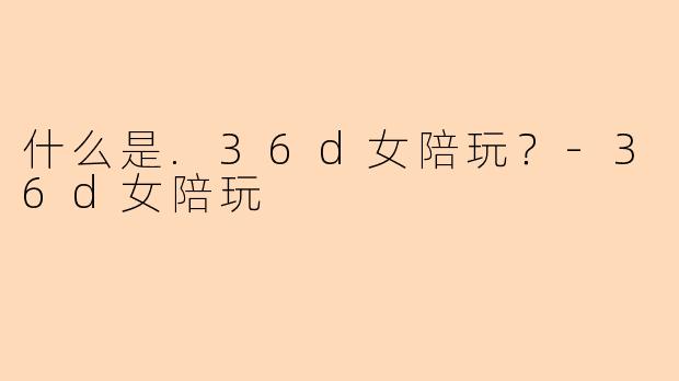 什么是.36d女陪玩?