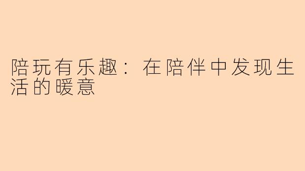 陪玩有乐趣：在陪伴中发现生活的暖意