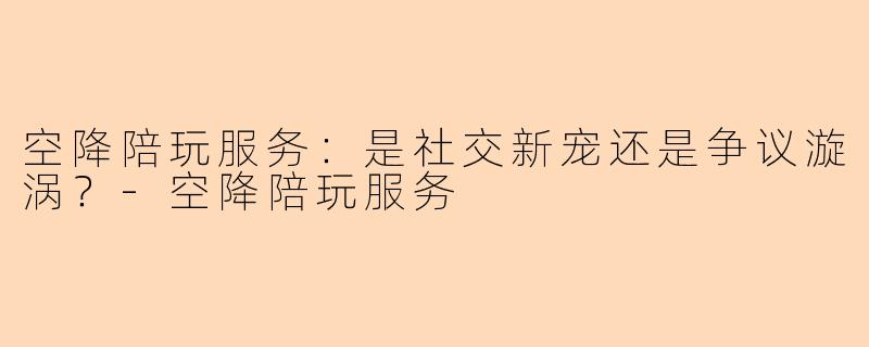空降陪玩服务：是社交新宠还是争议漩涡？-空降陪玩服务