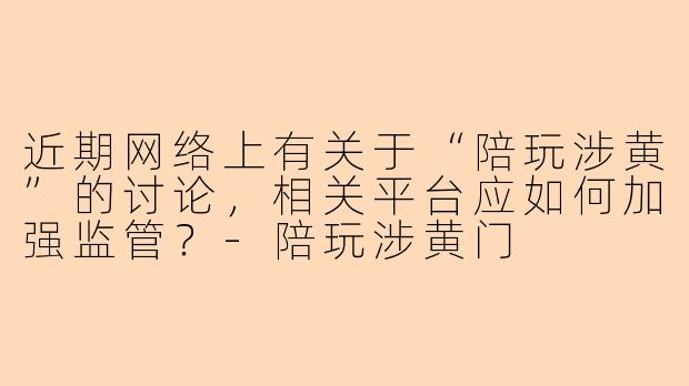 近期网络上有关于“陪玩涉黄”的讨论，相关平台应如何加强监管？-陪玩涉黄门