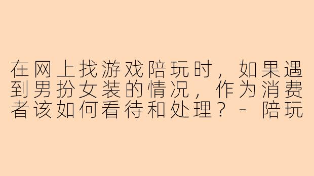 在网上找游戏陪玩时，如果遇到男扮女装的情况，作为消费者该如何看待和处理？-陪玩男扮女