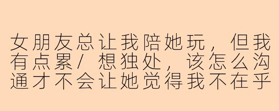 女朋友总让我陪她玩，但我有点累/想独处，该怎么沟通才不会让她觉得我不在乎她？