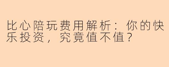 比心陪玩费用解析：你的快乐投资，究竟值不值？