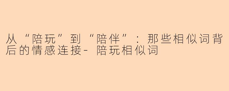 从“陪玩”到“陪伴”：那些相似词背后的情感连接-陪玩相似词
