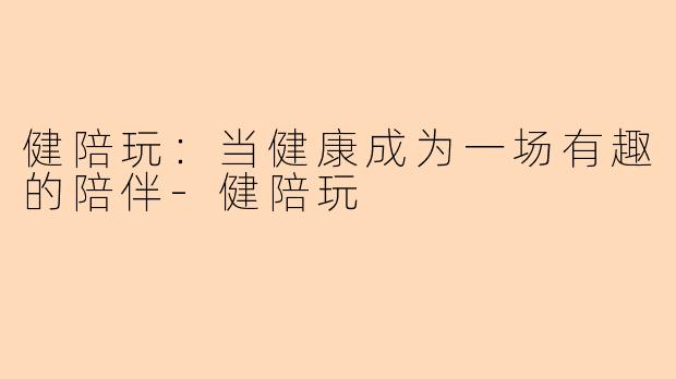 健陪玩：当健康成为一场有趣的陪伴-健陪玩