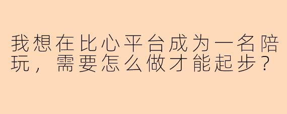 我想在比心平台成为一名陪玩，需要怎么做才能起步？