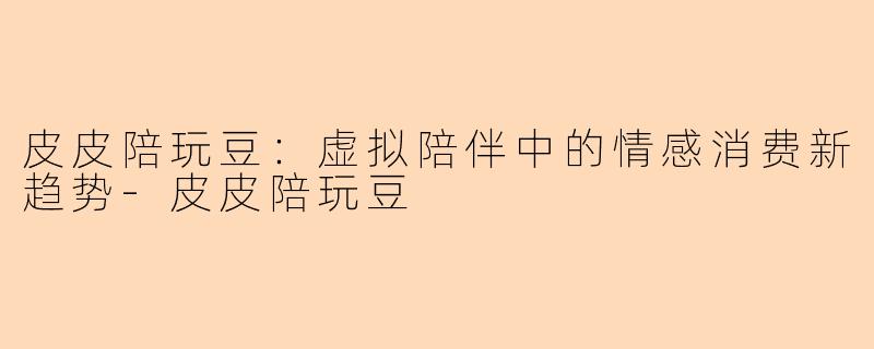 皮皮陪玩豆：虚拟陪伴中的情感消费新趋势-皮皮陪玩豆