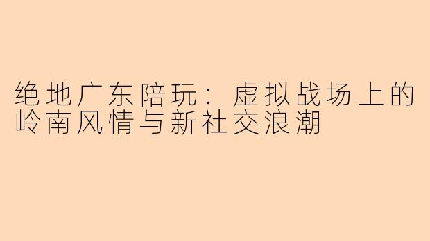 绝地广东陪玩：虚拟战场上的岭南风情与新社交浪潮