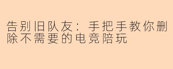告别旧队友：手把手教你删除不需要的电竞陪玩