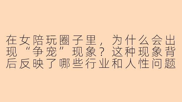 在女陪玩圈子里,为什么会出现“争宠”现象?这种现象背后反映了哪些行业和人性问题?