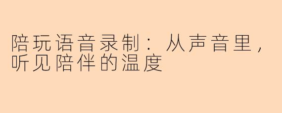 陪玩语音录制：从声音里，听见陪伴的温度