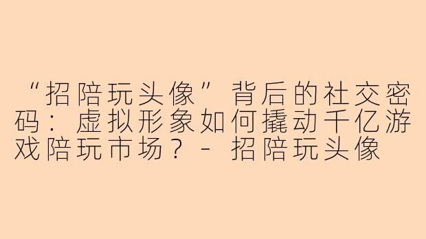 “招陪玩头像”背后的社交密码：虚拟形象如何撬动千亿游戏陪玩市场？-招陪玩头像