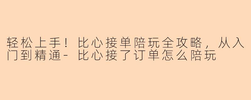 轻松上手！比心接单陪玩全攻略，从入门到精通-比心接了订单怎么陪玩