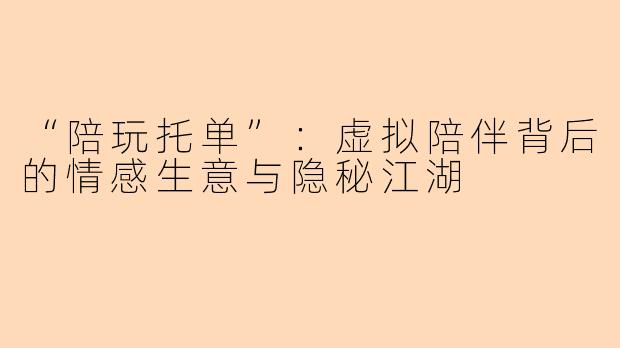 “陪玩托单”：虚拟陪伴背后的情感生意与隐秘江湖