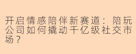 开启情感陪伴新赛道：陪玩公司如何撬动千亿级社交市场？