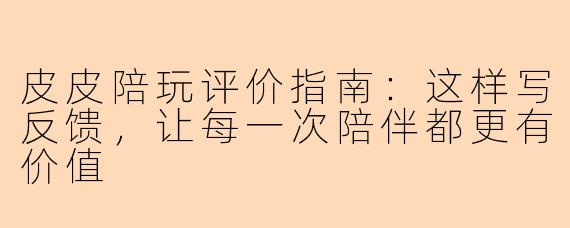 皮皮陪玩评价指南：这样写反馈，让每一次陪伴都更有价值