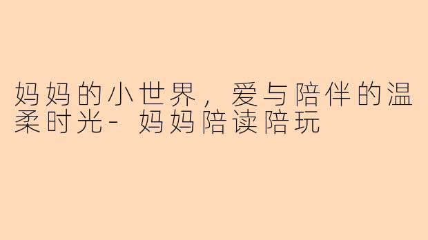 妈妈的小世界，爱与陪伴的温柔时光-妈妈陪读陪玩