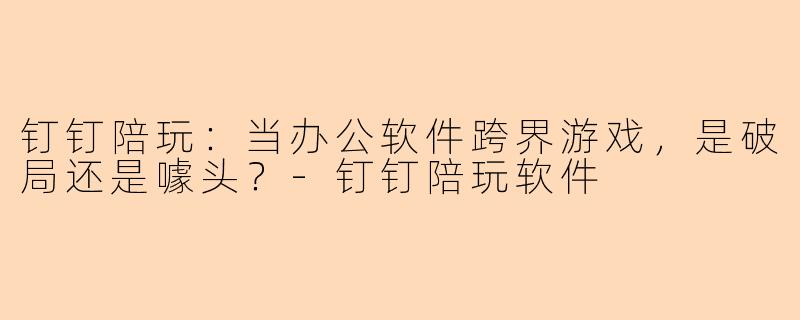钉钉陪玩：当办公软件跨界游戏，是破局还是噱头？-钉钉陪玩软件