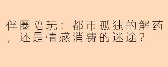 伴圈陪玩：都市孤独的解药，还是情感消费的迷途？