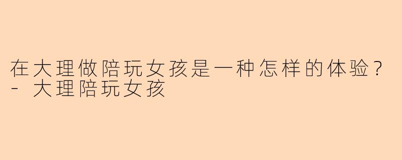 在大理做陪玩女孩是一种怎样的体验？-大理陪玩女孩