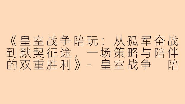 《皇室战争陪玩：从孤军奋战到默契征途，一场策略与陪伴的双重胜利》