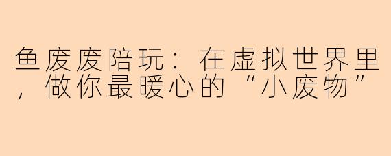 鱼废废陪玩：在虚拟世界里，做你最暖心的“小废物”