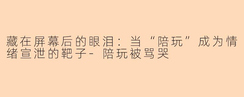 藏在屏幕后的眼泪：当“陪玩”成为情绪宣泄的靶子-陪玩被骂哭