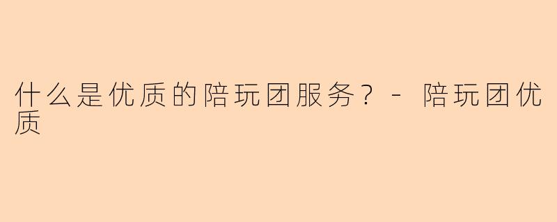 什么是优质的陪玩团服务？-陪玩团优质