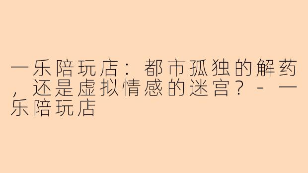 一乐陪玩店：都市孤独的解药，还是虚拟情感的迷宫？-一乐陪玩店