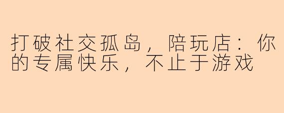打破社交孤岛，陪玩店：你的专属快乐，不止于游戏