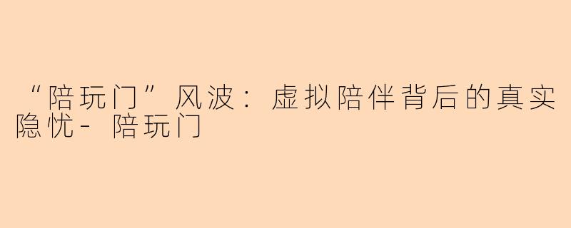 “陪玩门”风波：虚拟陪伴背后的真实隐忧-陪玩门