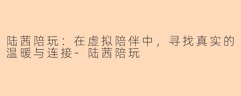 陆茜陪玩：在虚拟陪伴中，寻找真实的温暖与连接-陆茜陪玩