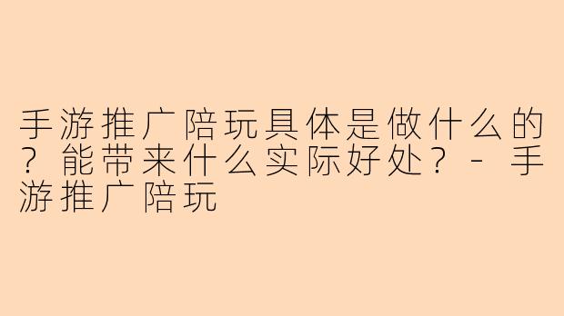 手游推广陪玩具体是做什么的？能带来什么实际好处？-手游推广陪玩