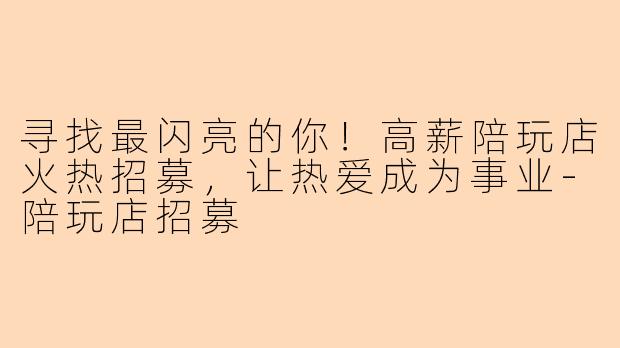 寻找最闪亮的你！高薪陪玩店火热招募，让热爱成为事业-陪玩店招募