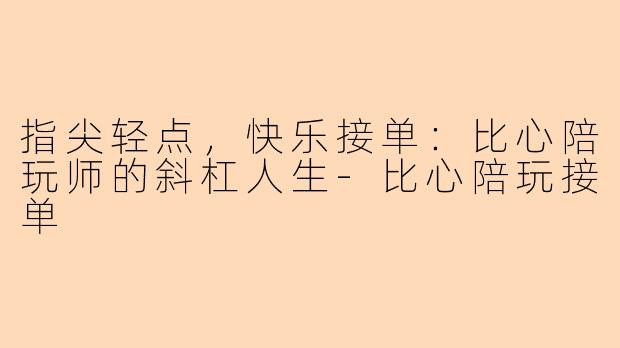 指尖轻点，快乐接单：比心陪玩师的斜杠人生-比心陪玩接单