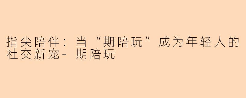 指尖陪伴：当“期陪玩”成为年轻人的社交新宠-期陪玩
