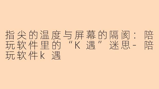 指尖的温度与屏幕的隔阂:陪玩软件里的“K遇”迷思-陪玩软件k遇