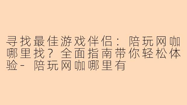 寻找最佳游戏伴侣：陪玩网咖哪里找？全面指南带你轻松体验-陪玩网咖哪里有