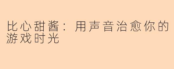 比心甜酱：用声音治愈你的游戏时光