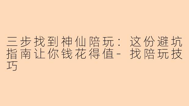 三步找到神仙陪玩：这份避坑指南让你钱花得值-找陪玩技巧